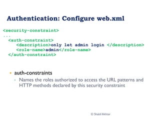 Authentication: Configure web.xml
§  auth-constraints
•  Names the roles authorized to access the URL patterns and
HTTP methods declared by this security constraint
<security-constraint>
...
<auth-constraint>
<description>only let admin login </description>
<role-name>admin</role-name>
</auth-constraint>
© Shakil Akhtar
 