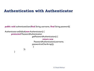 Authentication with Authenticator
public void authenticateUser(final String username, final String password){
Authenticator.setDefault(new Authenticator() {
protected PasswordAuthentication
getPasswordAuthentication() {
return new
PasswordAuthentication(username,
password.toCharArray());
}
});
}
© Shakil Akhtar
 