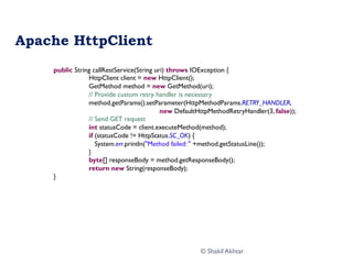 Apache HttpClient
public String callRestService(String uri) throws IOException {
HttpClient client = new HttpClient();
GetMethod method = new GetMethod(uri);
// Provide custom retry handler is necessary
method.getParams().setParameter(HttpMethodParams.RETRY_HANDLER,
new DefaultHttpMethodRetryHandler(3, false));
// Send GET request
int statusCode = client.executeMethod(method);
if (statusCode != HttpStatus.SC_OK) {
System.err.println("Method failed: " +method.getStatusLine());
}
byte[] responseBody = method.getResponseBody();
return new String(responseBody);
}
© Shakil Akhtar
 