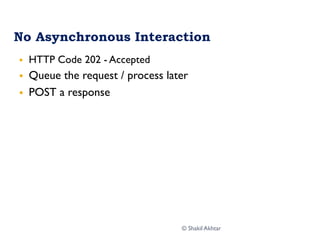 No Asynchronous Interaction
§  HTTP Code 202 - Accepted
§  Queue the request / process later
§  POST a response
© Shakil Akhtar
 