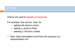 ACTIONS
Actions are used to operate on resources
For example, they can be used for
– getting info about a movie
– adding a photo to Flickr
– deleting a file from a folder
 Note: Data transmitted to and from the resource is a
representation of it.
 