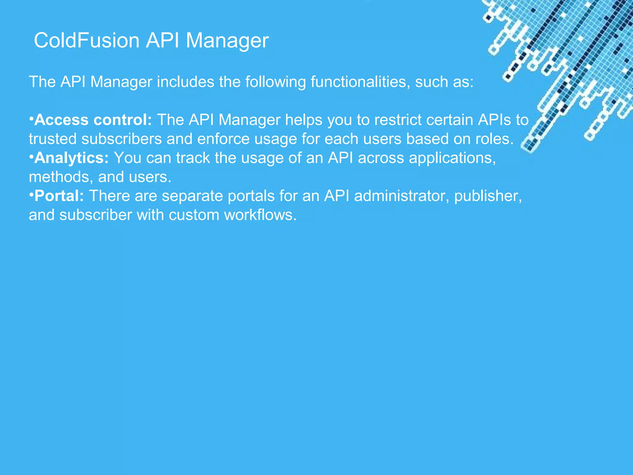 Powerpoint Templates
ColdFusion API Manager
The API Manager includes the following functionalities, such as:
•Access control: The API Manager helps you to restrict certain APIs to
trusted subscribers and enforce usage for each users based on roles.
•Analytics: You can track the usage of an API across applications,
methods, and users.
•Portal: There are separate portals for an API administrator, publisher,
and subscriber with custom workflows.
 