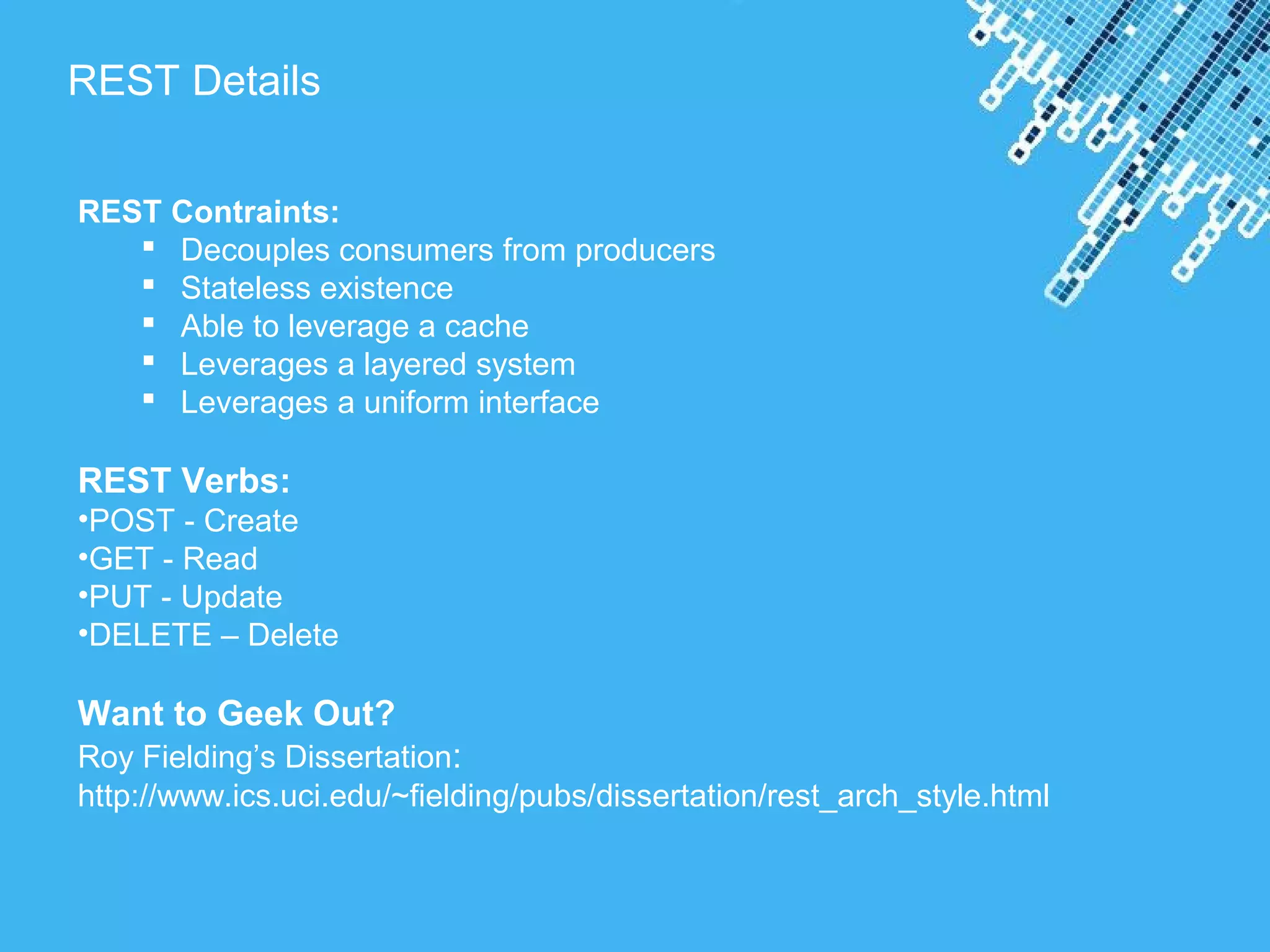 Powerpoint Templates
REST Details
REST Contraints:
 Decouples consumers from producers
 Stateless existence
 Able to leverage a cache
 Leverages a layered system
 Leverages a uniform interface
REST Verbs:
•POST - Create
•GET - Read
•PUT - Update
•DELETE – Delete
Want to Geek Out?
Roy Fielding’s Dissertation:
http://www.ics.uci.edu/~fielding/pubs/dissertation/rest_arch_style.html
 