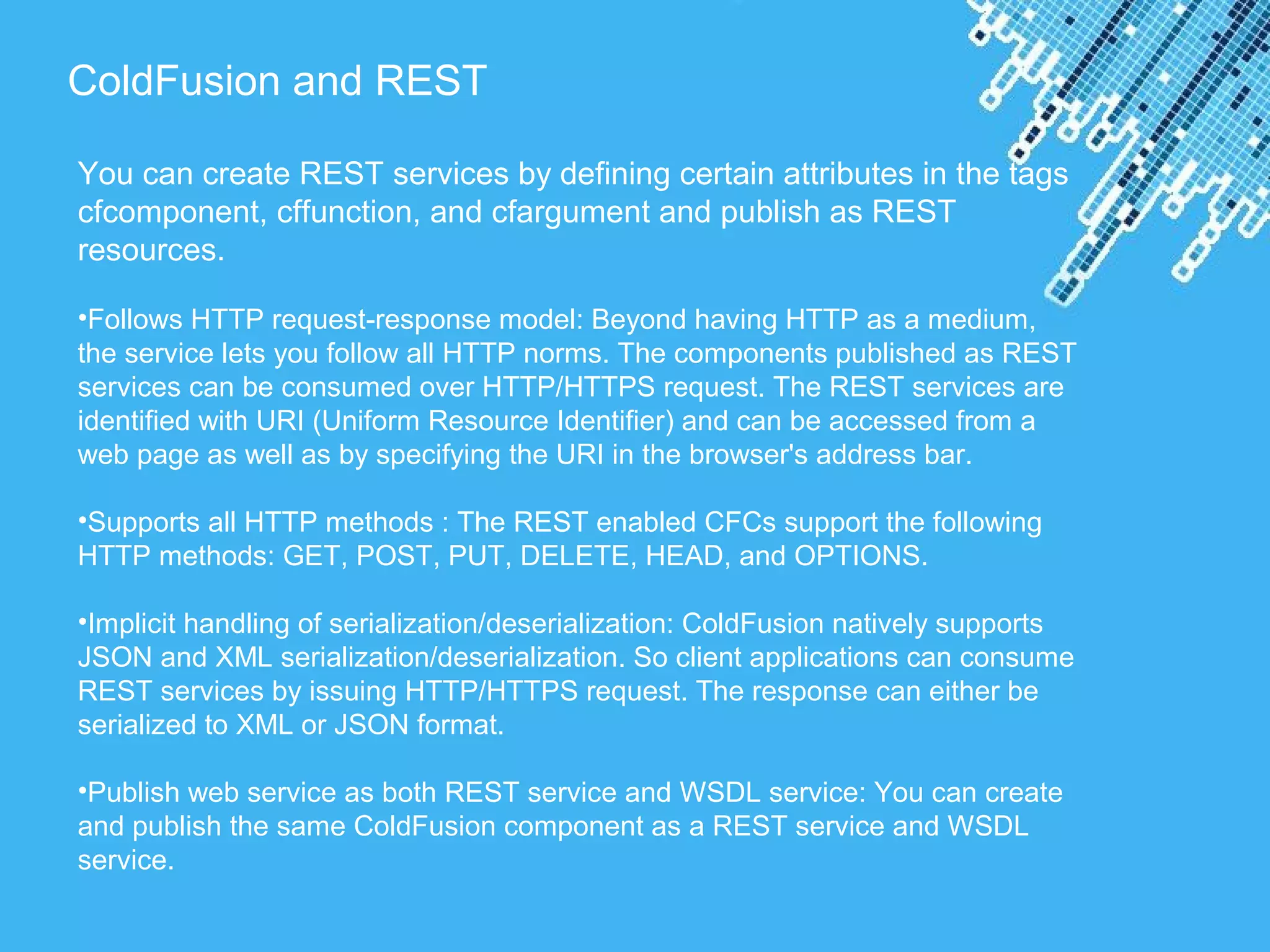 Powerpoint Templates
ColdFusion and REST
You can create REST services by defining certain attributes in the tags
cfcomponent, cffunction, and cfargument and publish as REST
resources.
•Follows HTTP request-response model: Beyond having HTTP as a medium,
the service lets you follow all HTTP norms. The components published as REST
services can be consumed over HTTP/HTTPS request. The REST services are
identified with URI (Uniform Resource Identifier) and can be accessed from a
web page as well as by specifying the URI in the browser's address bar.
•Supports all HTTP methods : The REST enabled CFCs support the following
HTTP methods: GET, POST, PUT, DELETE, HEAD, and OPTIONS.
•Implicit handling of serialization/deserialization: ColdFusion natively supports
JSON and XML serialization/deserialization. So client applications can consume
REST services by issuing HTTP/HTTPS request. The response can either be
serialized to XML or JSON format.
•Publish web service as both REST service and WSDL service: You can create
and publish the same ColdFusion component as a REST service and WSDL
service.
 
