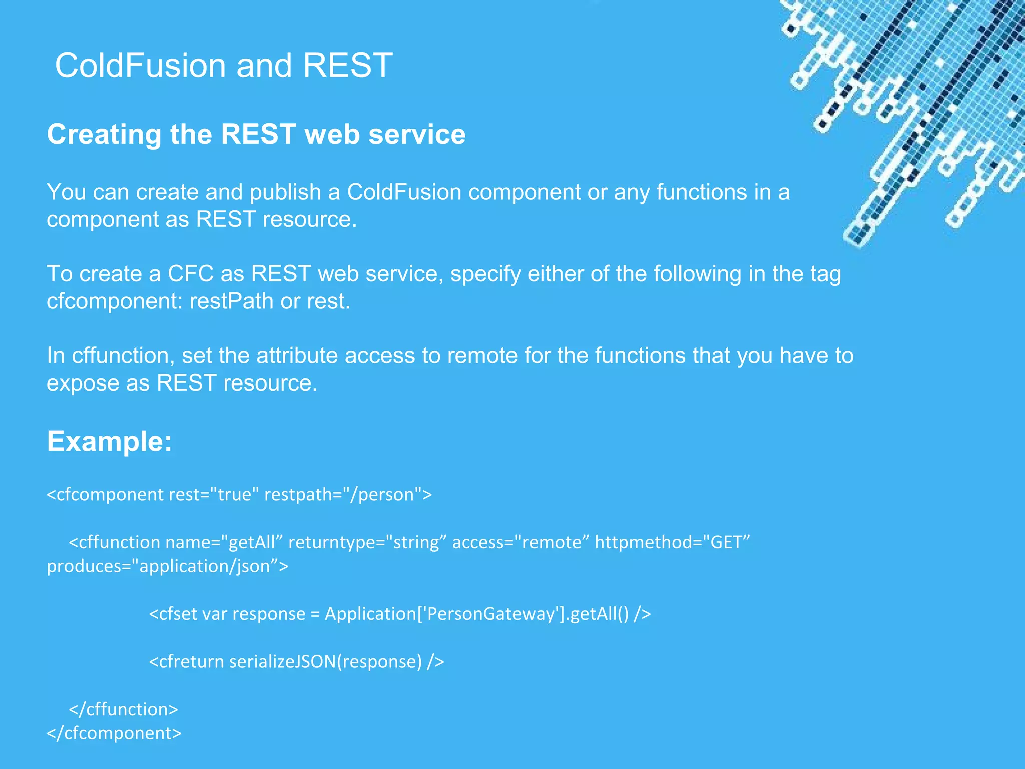 Powerpoint Templates
ColdFusion and REST
Creating the REST web service
You can create and publish a ColdFusion component or any functions in a
component as REST resource.
To create a CFC as REST web service, specify either of the following in the tag
cfcomponent: restPath or rest.
In cffunction, set the attribute access to remote for the functions that you have to
expose as REST resource.
Example:
<cfcomponent rest="true" restpath="/person">
<cffunction name="getAll” returntype="string” access="remote” httpmethod="GET”
produces="application/json”>
<cfset var response = Application['PersonGateway'].getAll() />
<cfreturn serializeJSON(response) />
</cffunction>
</cfcomponent>
 