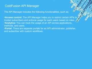 Powerpoint Templates
ColdFusion API Manager
The API Manager includes the following functionalities, such as:
•Access control: The API Manager helps you to restrict certain APIs to
trusted subscribers and enforce usage for each users based on roles.
•Analytics: You can track the usage of an API across applications,
methods, and users.
•Portal: There are separate portals for an API administrator, publisher,
and subscriber with custom workflows.
 
