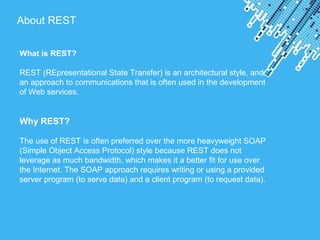 Powerpoint Templates
About REST
What is REST?
REST (REpresentational State Transfer) is an architectural style, and
an approach to communications that is often used in the development
of Web services.
Why REST?
The use of REST is often preferred over the more heavyweight SOAP
(Simple Object Access Protocol) style because REST does not
leverage as much bandwidth, which makes it a better fit for use over
the Internet. The SOAP approach requires writing or using a provided
server program (to serve data) and a client program (to request data).
 