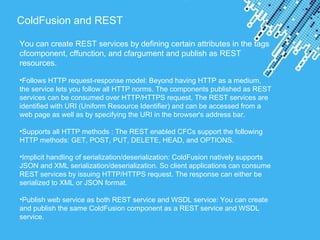 Powerpoint Templates
ColdFusion and REST
You can create REST services by defining certain attributes in the tags
cfcomponent, cffunction, and cfargument and publish as REST
resources.
•Follows HTTP request-response model: Beyond having HTTP as a medium,
the service lets you follow all HTTP norms. The components published as REST
services can be consumed over HTTP/HTTPS request. The REST services are
identified with URI (Uniform Resource Identifier) and can be accessed from a
web page as well as by specifying the URI in the browser's address bar.
•Supports all HTTP methods : The REST enabled CFCs support the following
HTTP methods: GET, POST, PUT, DELETE, HEAD, and OPTIONS.
•Implicit handling of serialization/deserialization: ColdFusion natively supports
JSON and XML serialization/deserialization. So client applications can consume
REST services by issuing HTTP/HTTPS request. The response can either be
serialized to XML or JSON format.
•Publish web service as both REST service and WSDL service: You can create
and publish the same ColdFusion component as a REST service and WSDL
service.
 