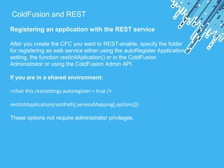 Powerpoint Templates
ColdFusion and REST
Registering an application with the REST service
After you create the CFC you want to REST-enable, specify the folder
for registering as web service either using the autoRegister Application
setting, the function restInitAplication() or in the ColdFusion
Administrator or using the ColdFusion Admin API.
If you are in a shared environment:
<cfset this.restsettings.autoregister = true />
restInitApplication(rootPath[,serviceMapping[,options]])
These options not require administrator privileges.
 