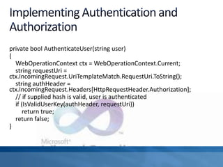 private bool AuthenticateUser(string user)
{
WebOperationContext ctx = WebOperationContext.Current;
string requestUri =
ctx.IncomingRequest.UriTemplateMatch.RequestUri.ToString();
string authHeader =
ctx.IncomingRequest.Headers[HttpRequestHeader.Authorization];
// if supplied hash is valid, user is authenticated
if (IsValidUserKey(authHeader, requestUri))
return true;
return false;
}
 