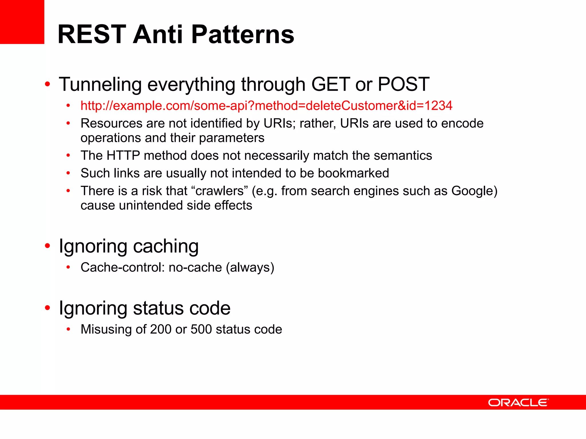 REST Anti Patterns Tunneling everything through GET or POST http://example.com/some-api?method=deleteCustomer&id=1234 Resources are not identified by URIs; rather, URIs are used to encode operations and their parameters The HTTP method does not necessarily match the semantics Such links are usually not intended to be bookmarked There is a risk that “crawlers” (e.g. from search engines such as Google) cause unintended side effects   Ignoring caching  Cache-control: no-cache (always) Ignoring status code Misusing of 200 or 500 status code 