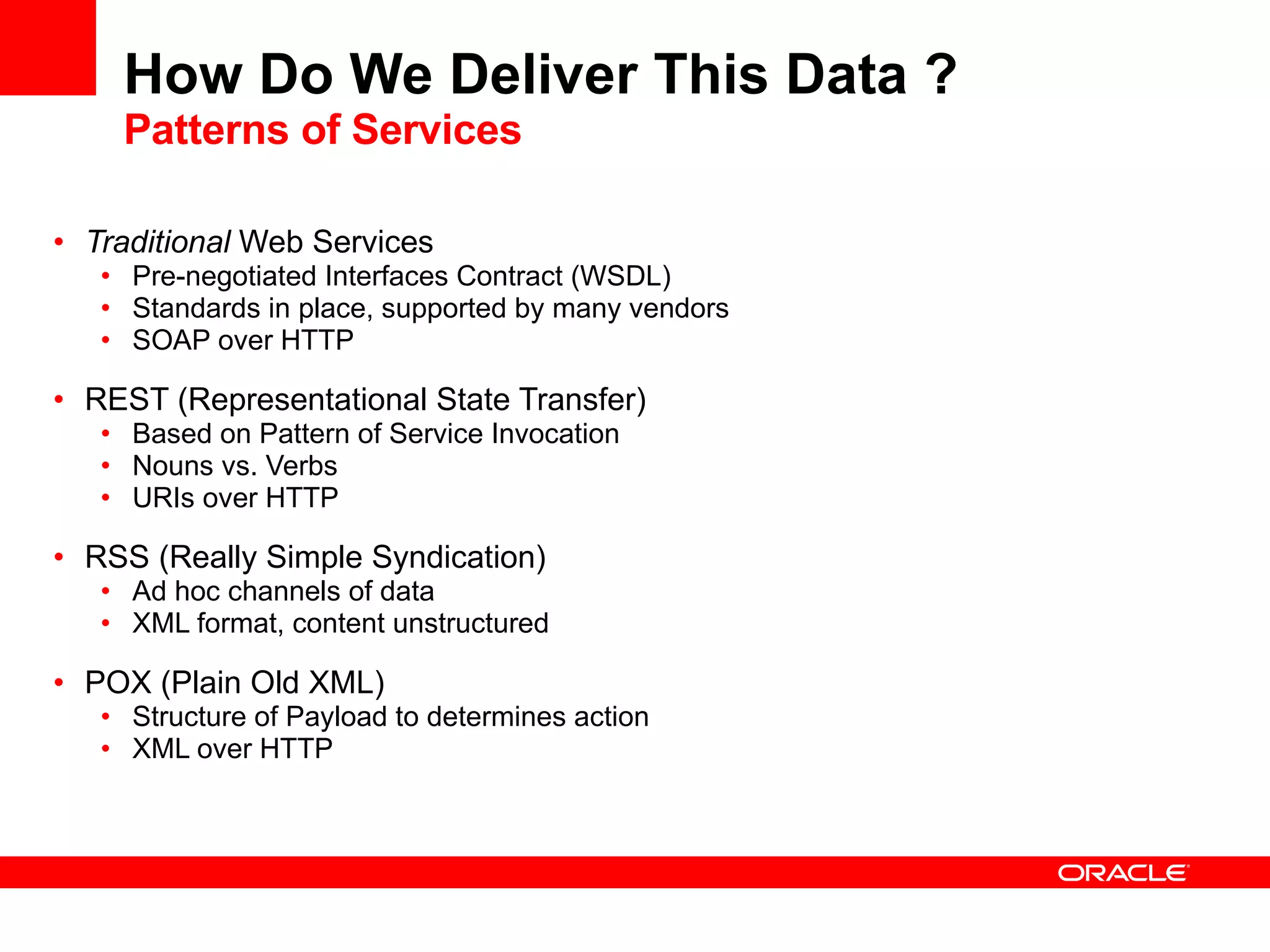 How Do We Deliver This Data ? Patterns of Services Traditional  Web Services Pre-negotiated Interfaces Contract (WSDL)  Standards in place, supported by many vendors SOAP over HTTP REST (Representational State Transfer) Based on Pattern of Service Invocation Nouns vs. Verbs URIs over HTTP RSS (Really Simple Syndication) Ad hoc channels of data XML format, content unstructured POX (Plain Old XML) Structure of Payload to determines action XML over HTTP 
