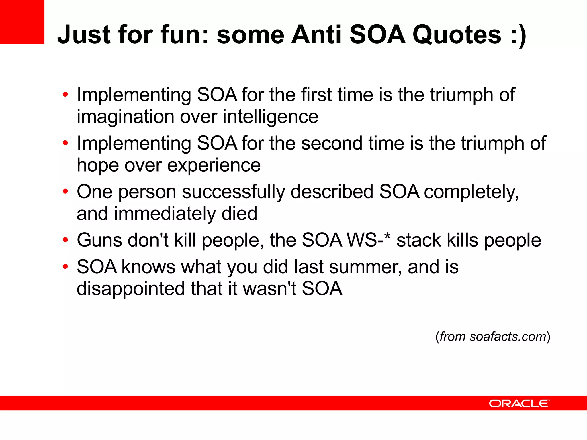 Just for fun: some Anti SOA Quotes :) Implementing SOA for the first time is the triumph of imagination over intelligence Implementing SOA for the second time is the triumph of hope over experience One person successfully described SOA completely, and immediately died Guns don't kill people, the SOA WS-* stack kills people  SOA knows what you did last summer, and is disappointed that it wasn't SOA ( from soafacts.com ) 