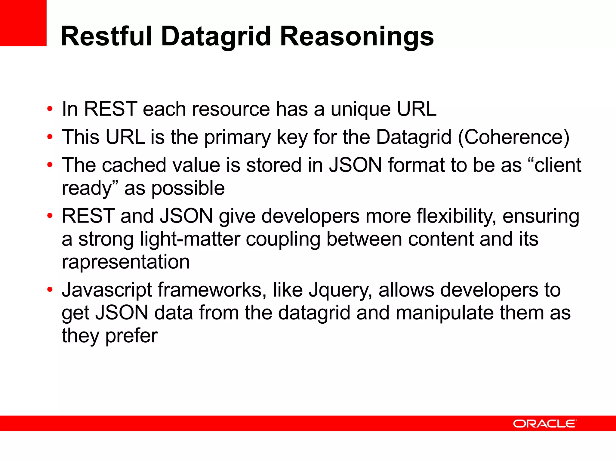 Restful Datagrid Reasonings In REST each resource has a unique URL This URL is the primary key for the Datagrid (Coherence) The cached value is stored in JSON format to be as “client ready” as possible REST and JSON give developers more flexibility, ensuring a strong  light-matter coupling between content and its rapresentation Javascript frameworks, like Jquery, allows developers to get JSON data from the datagrid and manipulate them as they prefer  
