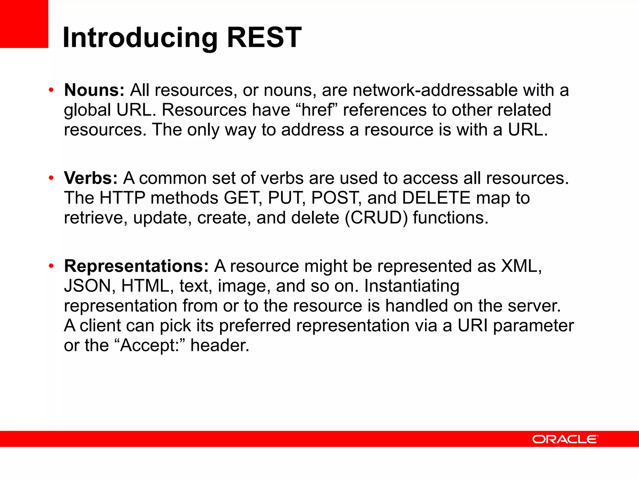 Introducing REST Nouns:  All resources, or nouns, are network-addressable with a global URL. Resources have “href” references to other related resources. The only way to address a resource is with a URL. Verbs:  A common set of verbs are used to access all resources. The HTTP methods GET, PUT, POST, and DELETE map to retrieve, update, create, and delete (CRUD) functions.  Representations:  A resource might be represented as XML, JSON, HTML, text, image, and so on. Instantiating representation from or to the resource is handled on the server. A client can pick its preferred representation via a URI parameter or the “Accept:” header. 