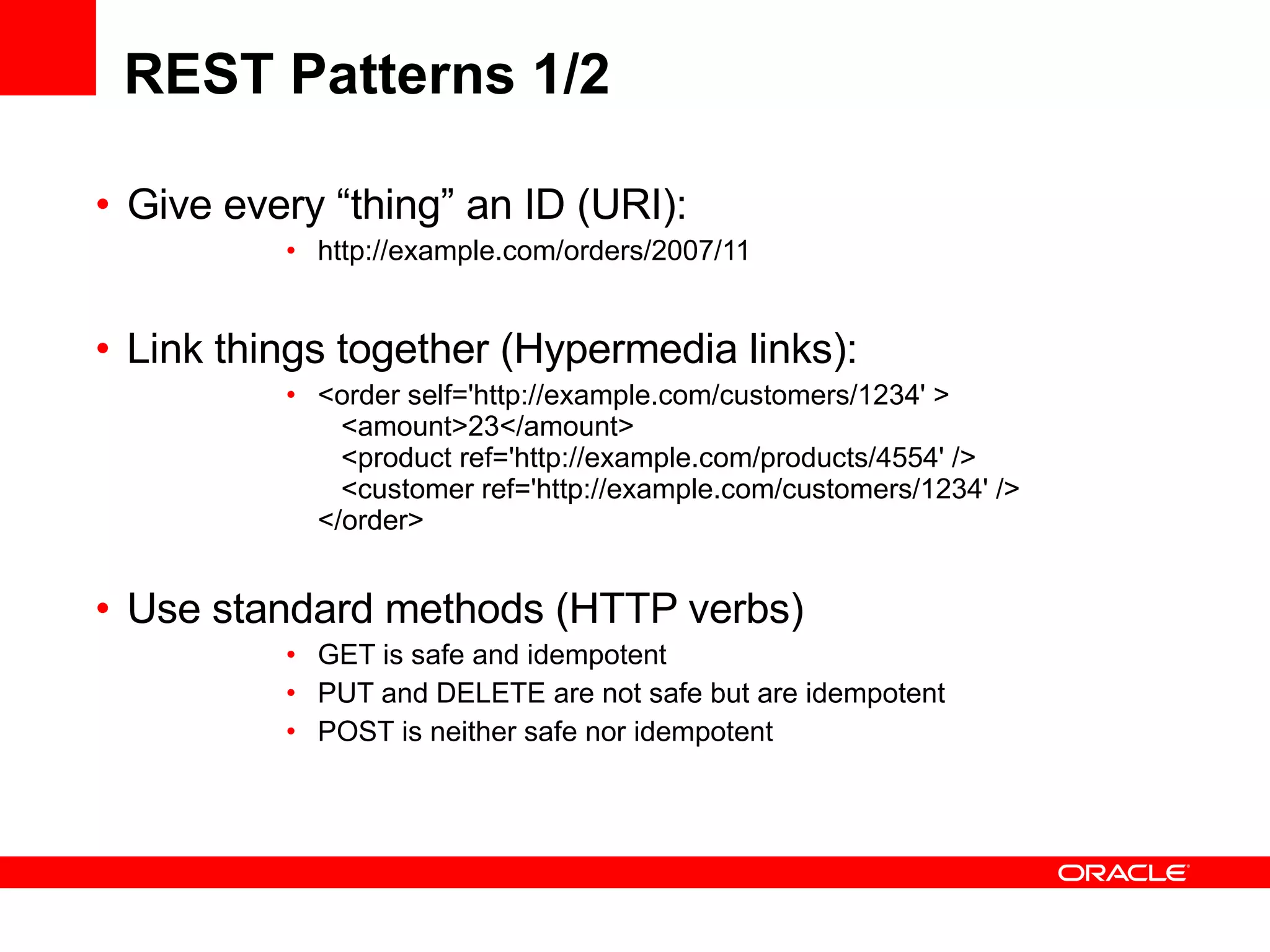 REST Patterns 1/2 Give every “thing” an ID (URI): http://example.com/orders/2007/11  Link things together (Hypermedia links): <order self='http://example.com/customers/1234' >    <amount>23</amount>    <product ref='http://example.com/products/4554' />    <customer ref='http://example.com/customers/1234' />  </order>  Use standard methods (HTTP verbs)  GET is safe and idempotent PUT and DELETE are not safe but are idempotent POST is neither safe nor idempotent 