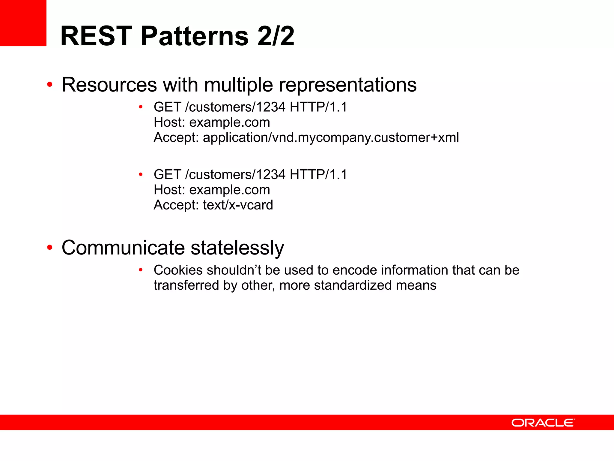 REST Patterns 2/2 Resources with multiple representations GET /customers/1234 HTTP/1.1 Host: example.com  Accept: application/vnd.mycompany.customer+xml  GET /customers/1234 HTTP/1.1 Host: example.com  Accept: text/x-vcard  Communicate statelessly  Cookies shouldn’t be used to encode information that can be transferred by other, more standardized means  