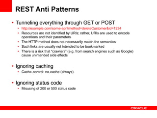 REST Anti Patterns Tunneling everything through GET or POST http://example.com/some-api?method=deleteCustomer&id=1234 Resources are not identified by URIs; rather, URIs are used to encode operations and their parameters The HTTP method does not necessarily match the semantics Such links are usually not intended to be bookmarked There is a risk that “crawlers” (e.g. from search engines such as Google) cause unintended side effects   Ignoring caching  Cache-control: no-cache (always) Ignoring status code Misusing of 200 or 500 status code 