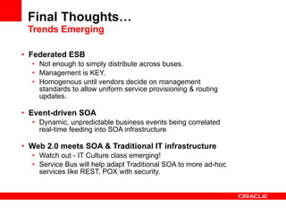 Final Thoughts… Trends Emerging Federated ESB Not enough to simply distribute across buses. Management is KEY. Homogenous until vendors decide on management standards to allow uniform service provisioning & routing updates. Event-driven SOA Dynamic, unpredictable business events being correlated real-time feeding into SOA infrastructure Web 2.0 meets SOA & Traditional IT infrastructure Watch out - IT Culture class emerging!  Service Bus will help adapt Traditional SOA to more ad-hoc services like REST, POX with security. 