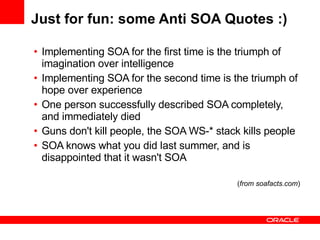 Just for fun: some Anti SOA Quotes :) Implementing SOA for the first time is the triumph of imagination over intelligence Implementing SOA for the second time is the triumph of hope over experience One person successfully described SOA completely, and immediately died Guns don't kill people, the SOA WS-* stack kills people  SOA knows what you did last summer, and is disappointed that it wasn't SOA ( from soafacts.com ) 