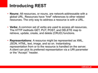 Introducing REST Nouns:  All resources, or nouns, are network-addressable with a global URL. Resources have “href” references to other related resources. The only way to address a resource is with a URL. Verbs:  A common set of verbs are used to access all resources. The HTTP methods GET, PUT, POST, and DELETE map to retrieve, update, create, and delete (CRUD) functions.  Representations:  A resource might be represented as XML, JSON, HTML, text, image, and so on. Instantiating representation from or to the resource is handled on the server. A client can pick its preferred representation via a URI parameter or the “Accept:” header. 
