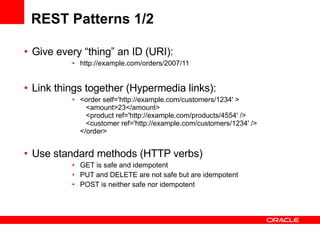 REST Patterns 1/2 Give every “thing” an ID (URI): http://example.com/orders/2007/11  Link things together (Hypermedia links): <order self='http://example.com/customers/1234' >    <amount>23</amount>    <product ref='http://example.com/products/4554' />    <customer ref='http://example.com/customers/1234' />  </order>  Use standard methods (HTTP verbs)  GET is safe and idempotent PUT and DELETE are not safe but are idempotent POST is neither safe nor idempotent 
