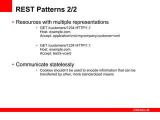 REST Patterns 2/2 Resources with multiple representations GET /customers/1234 HTTP/1.1 Host: example.com  Accept: application/vnd.mycompany.customer+xml  GET /customers/1234 HTTP/1.1 Host: example.com  Accept: text/x-vcard  Communicate statelessly  Cookies shouldn’t be used to encode information that can be transferred by other, more standardized means  