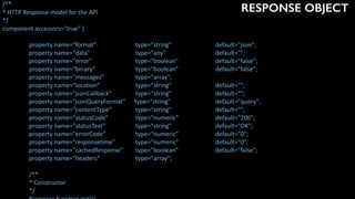 RESPONSE OBJECT/**	
*	HTTP	Response	model	for	the	API	
*/	
component	accessors="true"	{	
	 property	name="format"		 	 type="string"		 	 default="json";	
	 property	name="data"		 	 type="any"	 	 default="";	
	 property	name="error"		 	 type="boolean"	 	 default="false";	
	 property	name="binary"		 	 type="boolean"	 	 default="false";	
	 property	name="messages"		 	 type="array";	
	 property	name="location"		 	 type="string"	 	 default="";	
	 property	name="jsonCallback"		 type="string"	 	 default="";	
	 property	name="jsonQueryFormat"						type="string"	 	 default="query";	
	 property	name="contentType"		 type="string"	 	 default="";	
	 property	name="statusCode"		 type="numeric"	 	 default="200";	
	 property	name="statusText"			 type="string"	 	 default="OK";	
	 property	name="errorCode"	 	 type="numeric"	 	 default="0";	
	 property	name="responsetime"	 type="numeric"	 	 default="0";	
	 property	name="cachedResponse"		 type="boolean"	 	 default="false";	
	 property	name="headers"		 	 type="array";	
	 /**	
	 *	Constructor	
	 */	
 