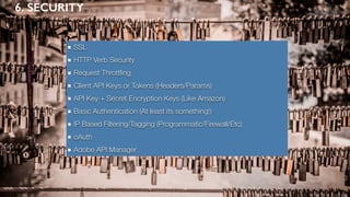 6. SECURITY
SSL
HTTP Verb Security
Request Throttling
Client API Keys or Tokens (Headers/Params)
API Key + Secret Encryption Keys (Like Amazon)
Basic Authentication (At least its something!)
IP Based Filtering/Tagging (Programmatic/Firewall/Etc)
oAuth
Adobe API Manager
 