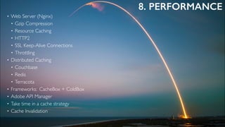 8. PERFORMANCE
• Web Server (Nginx)
• Gzip Compression
• Resource Caching
• HTTP2
• SSL Keep-Alive Connections
• Throttling
• Distributed Caching
• Couchbase
• Redis
• Terracota
• Frameworks: CacheBox + ColdBox
• Adobe API Manager
• Take time in a cache strategy
• Cache Invalidation
 