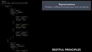 Representations
Models in different formats: json, xml, rss, pdf, etc
200 OK
Content-Type: application/json+userdb
{
"users": [
{
"id": 1,
"name": "Emil",
"country: "Sweden",
"links": [
{
"href": "/user/1",
"rel": "self",
"method": "GET"
},
{
"href": "/user/1",
"rel": "edit",
"method": "PUT"
},
{
"href": "/user/1",
"rel": "delete",
"method": "DELETE"
}
]
},
{
"id": 2,
"name": "Adam",
"country: "Scotland",
"links": [
{
"href": "/user/2", RESTFUL PRINCIPLES
 