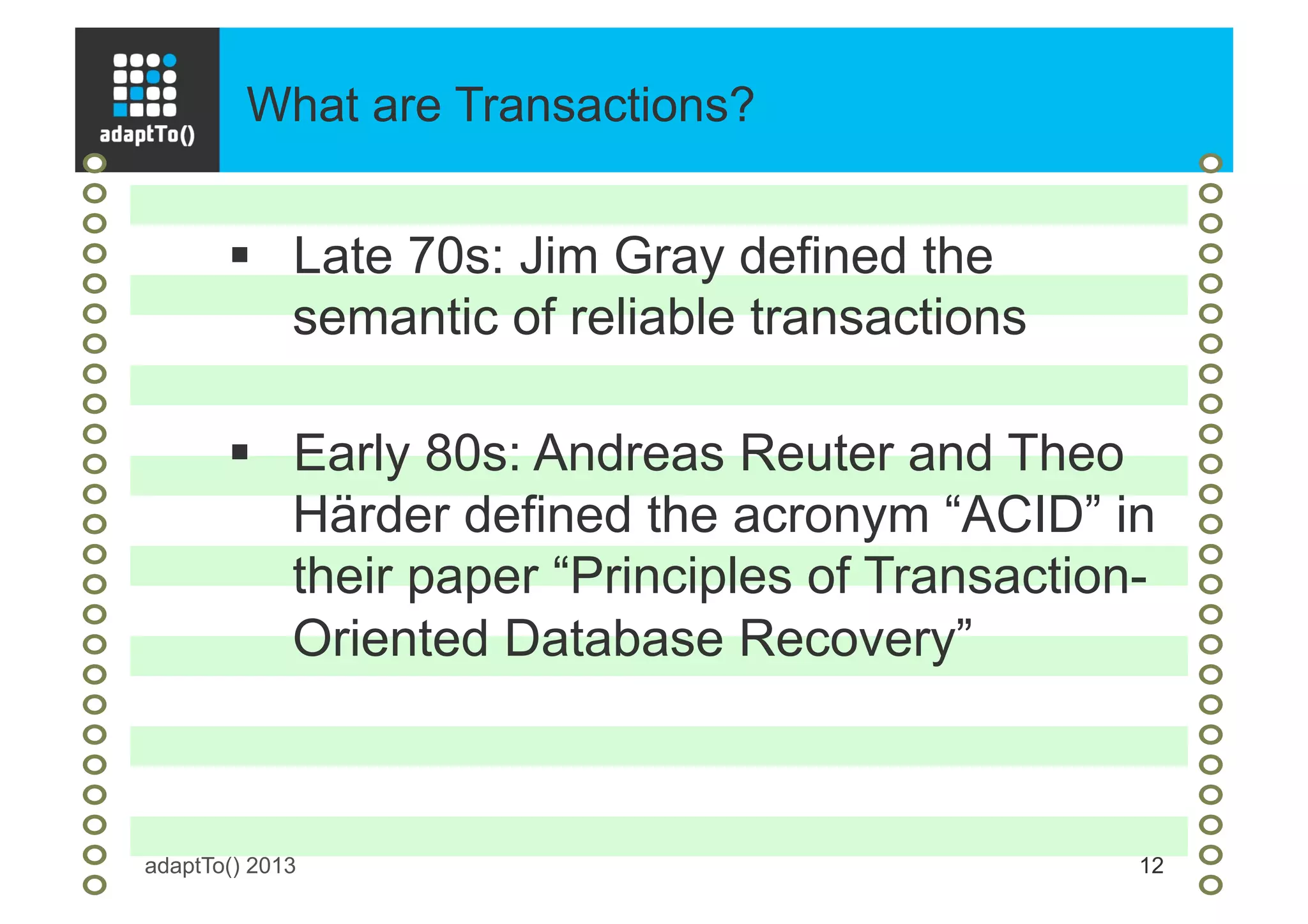 What are Transactions?
adaptTo() 2013 12
§  Late 70s: Jim Gray defined the
semantic of reliable transactions
§  Early 80s: Andreas Reuter and Theo
Härder defined the acronym “ACID” in
their paper “Principles of Transaction-
Oriented Database Recovery”
 