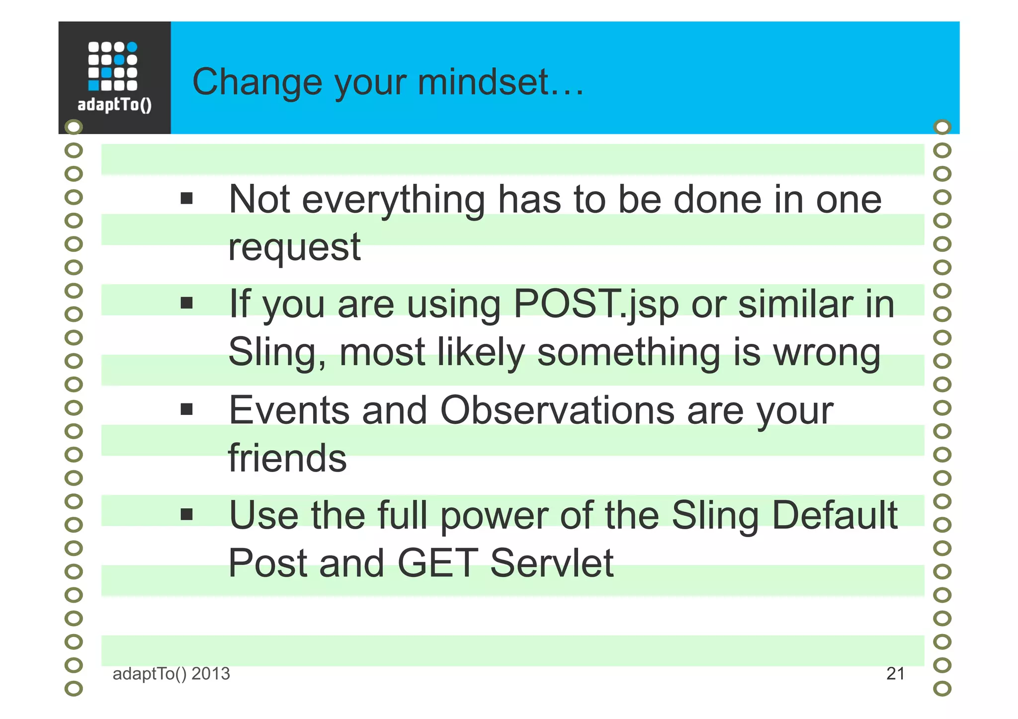 Change your mindset…
adaptTo() 2013 21
§  Not everything has to be done in one
request
§  If you are using POST.jsp or similar in
Sling, most likely something is wrong
§  Events and Observations are your
friends
§  Use the full power of the Sling Default
Post and GET Servlet
 