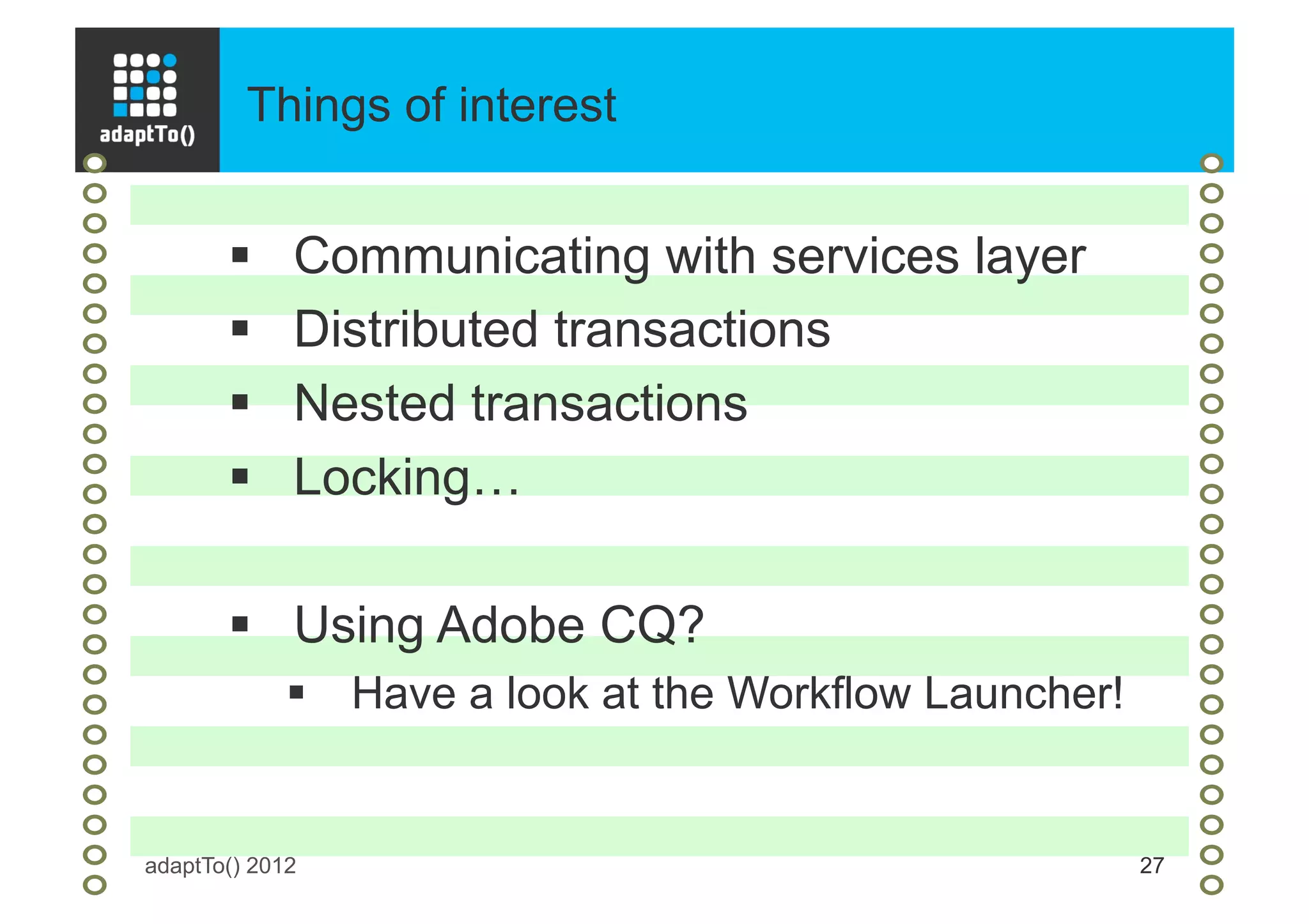 Things of interest
adaptTo() 2012 27
§  Communicating with services layer
§  Distributed transactions
§  Nested transactions
§  Locking…
§  Using Adobe CQ?
§  Have a look at the Workflow Launcher!
 