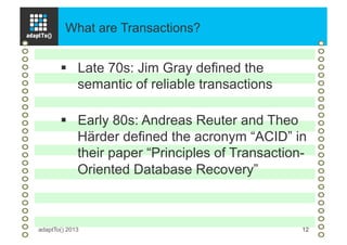 What are Transactions?
adaptTo() 2013 12
§  Late 70s: Jim Gray defined the
semantic of reliable transactions
§  Early 80s: Andreas Reuter and Theo
Härder defined the acronym “ACID” in
their paper “Principles of Transaction-
Oriented Database Recovery”
 