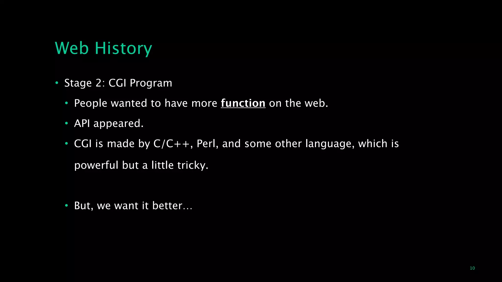 10
Web History
• Stage 2: CGI Program
• People wanted to have more function on the web.
• API appeared.
• CGI is made by C/C++, Perl, and some other language, which is  
 
powerful but a little tricky.
!
• But, we want it better…
 
