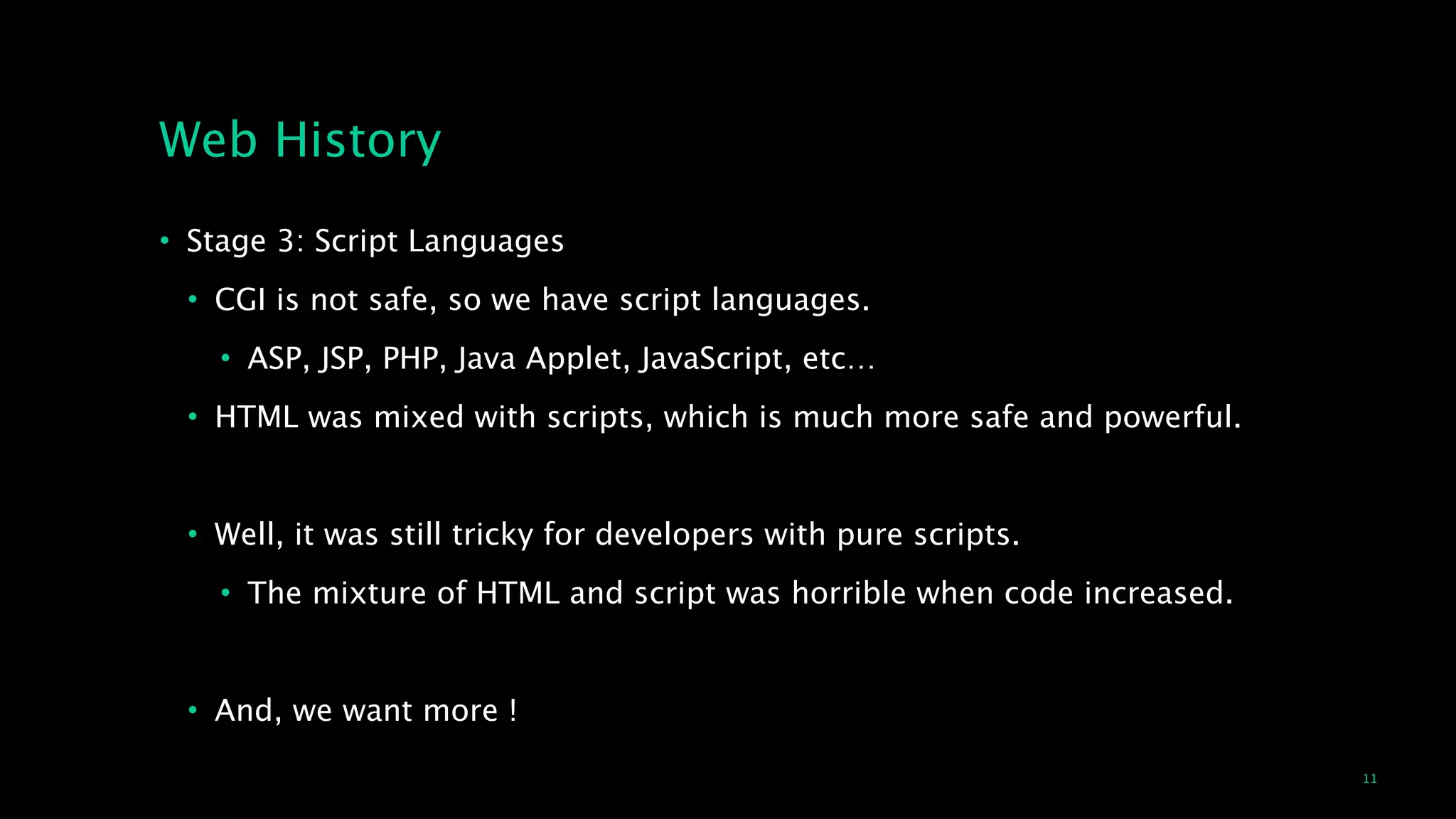 11
Web History
• Stage 3: Script Languages
• CGI is not safe, so we have script languages.
• ASP, JSP, PHP, Java Applet, JavaScript, etc…
• HTML was mixed with scripts, which is much more safe and powerful.
!
• Well, it was still tricky for developers with pure scripts.
• The mixture of HTML and script was horrible when code increased.
!
• And, we want more !
 