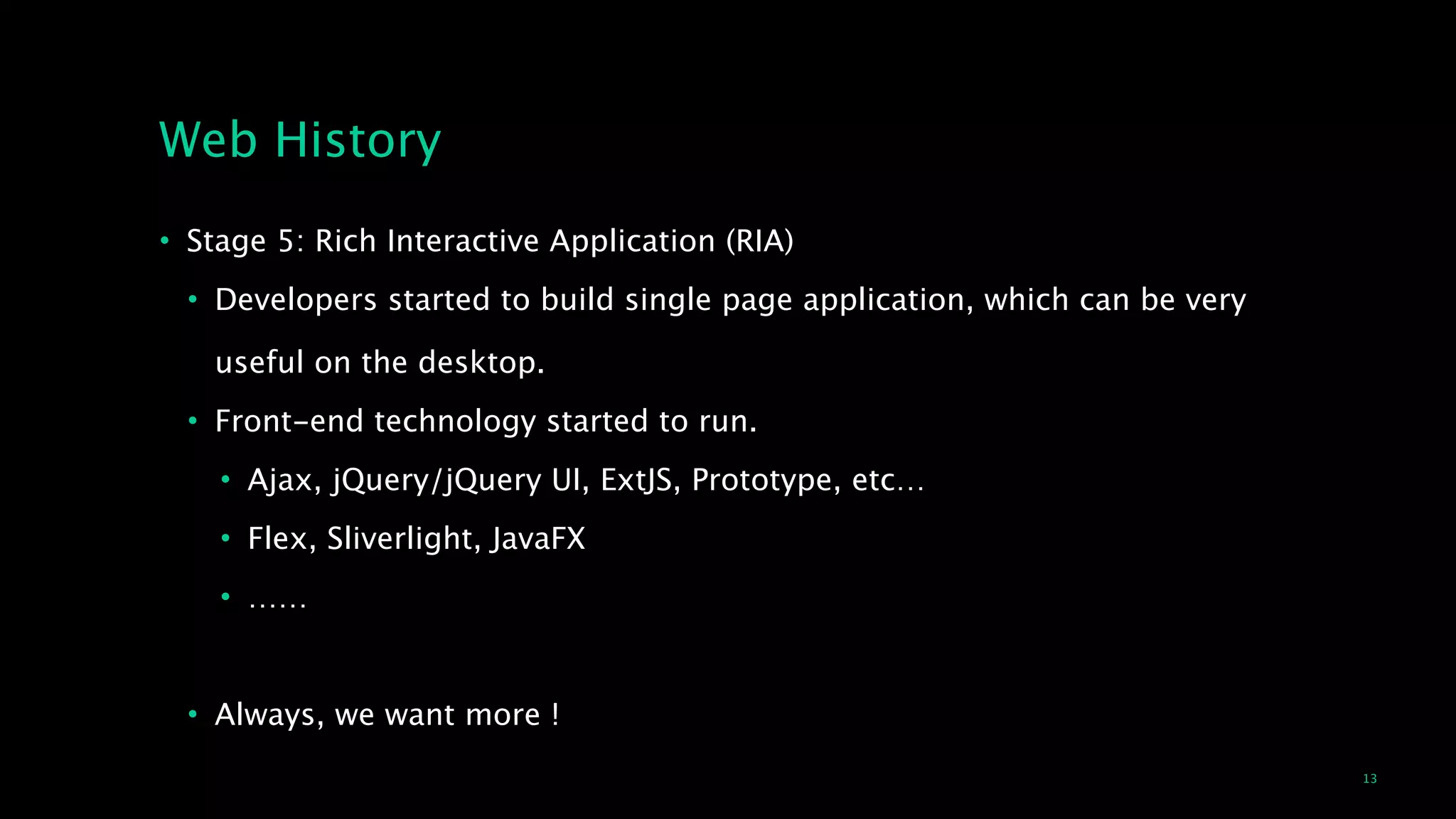 13
Web History
• Stage 5: Rich Interactive Application (RIA)
• Developers started to build single page application, which can be very  
 
useful on the desktop.
• Front-end technology started to run.
• Ajax, jQuery/jQuery UI, ExtJS, Prototype, etc…
• Flex, Sliverlight, JavaFX
• ……
!
• Always, we want more !
 
