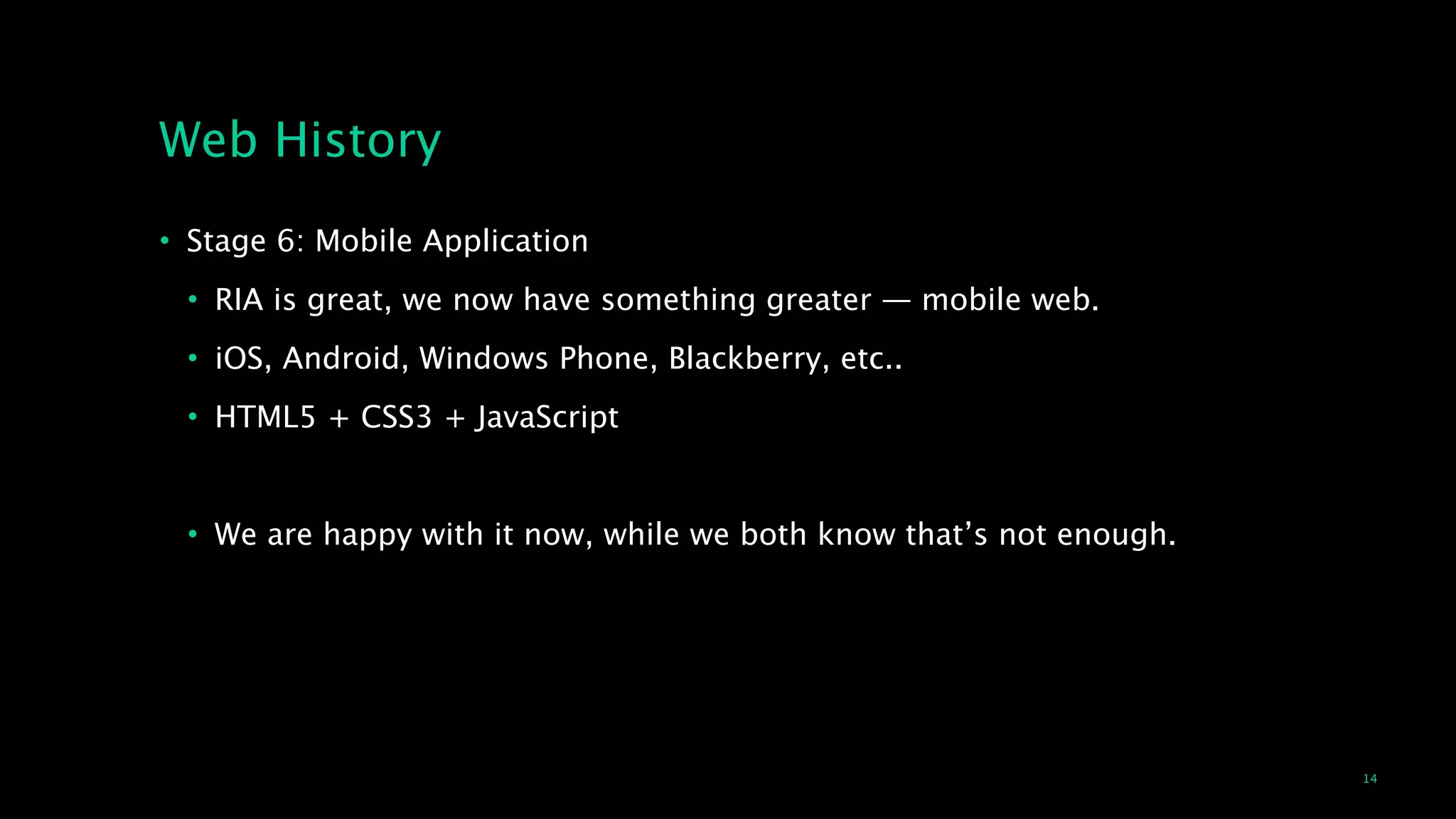 14
Web History
• Stage 6: Mobile Application
• RIA is great, we now have something greater — mobile web.
• iOS, Android, Windows Phone, Blackberry, etc..
• HTML5 + CSS3 + JavaScript
!
• We are happy with it now, while we both know that’s not enough.
 