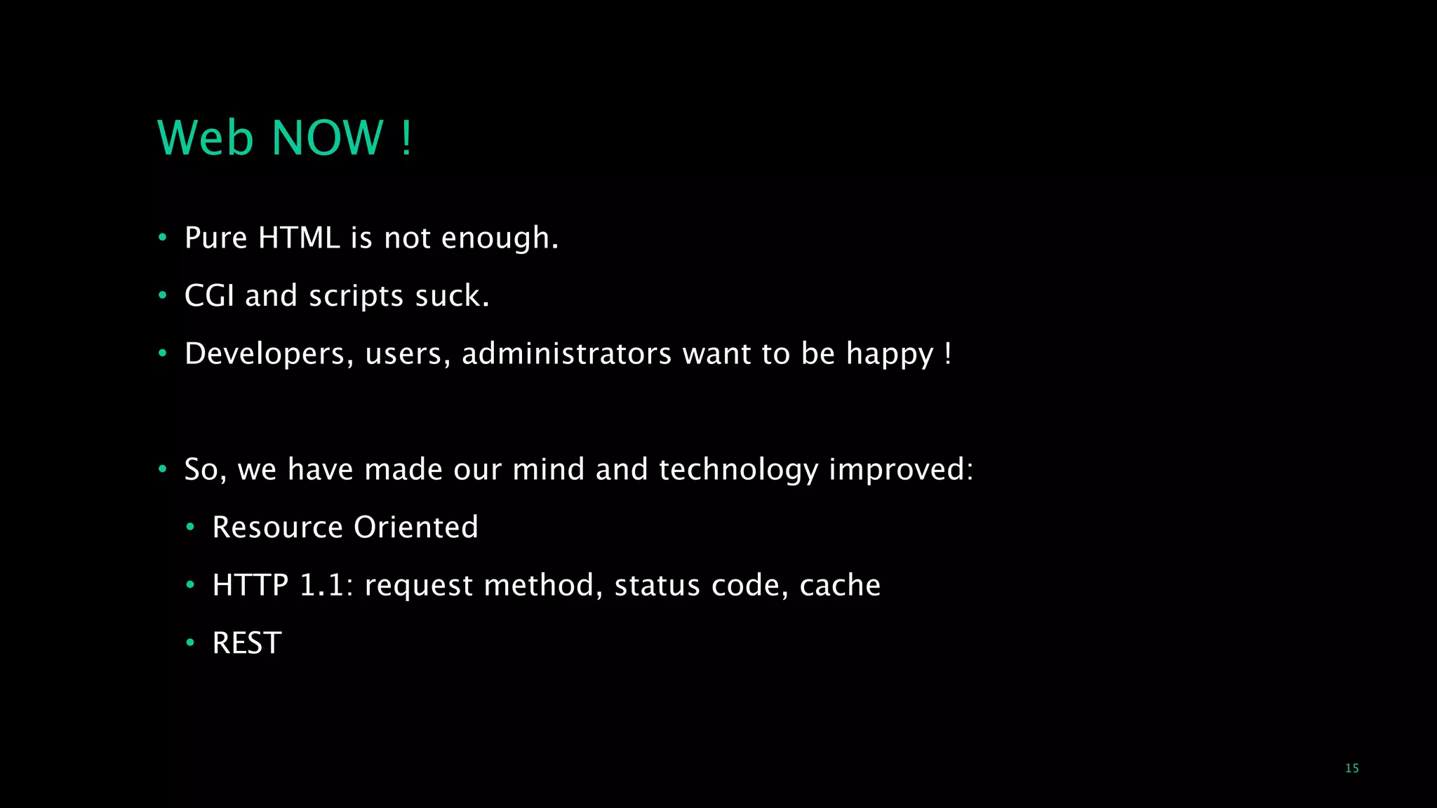 15
Web NOW !
• Pure HTML is not enough.
• CGI and scripts suck.
• Developers, users, administrators want to be happy !
!
• So, we have made our mind and technology improved:
• Resource Oriented
• HTTP 1.1: request method, status code, cache
• REST
 