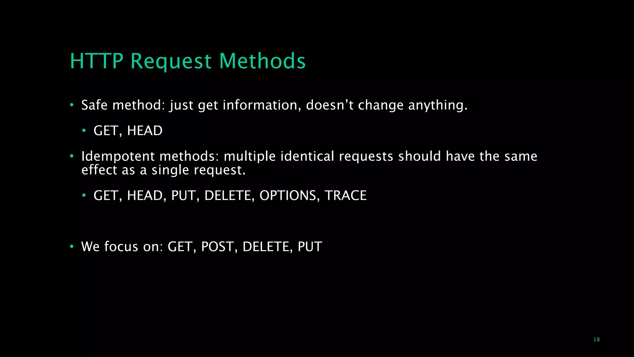 18
HTTP Request Methods
• Safe method: just get information, doesn’t change anything.
• GET, HEAD
• Idempotent methods: multiple identical requests should have the same
effect as a single request.
• GET, HEAD, PUT, DELETE, OPTIONS, TRACE
!
• We focus on: GET, POST, DELETE, PUT
 