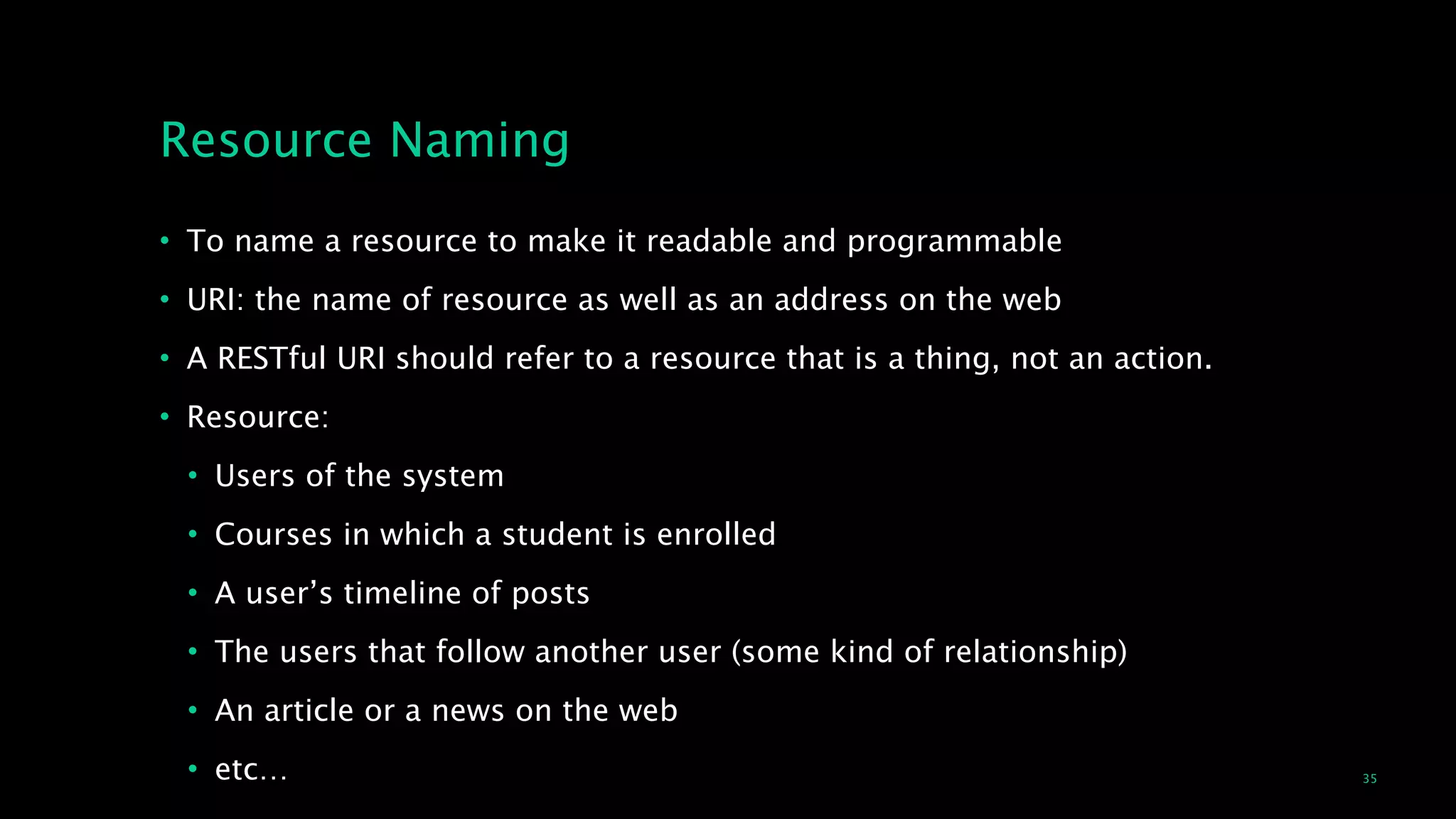 35
Resource Naming
• To name a resource to make it readable and programmable
• URI: the name of resource as well as an address on the web
• A RESTful URI should refer to a resource that is a thing, not an action.
• Resource:
• Users of the system
• Courses in which a student is enrolled
• A user’s timeline of posts
• The users that follow another user (some kind of relationship)
• An article or a news on the web
• etc…
 