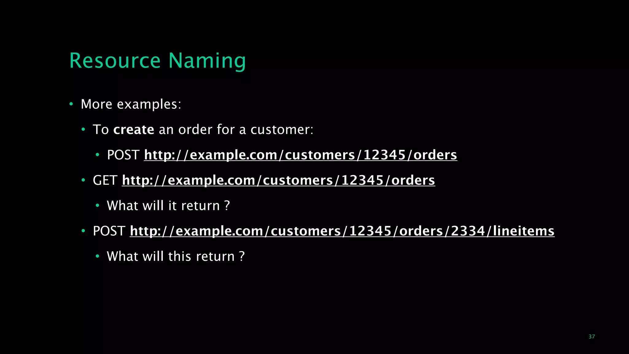 37
Resource Naming
• More examples:
• To create an order for a customer:
• POST http://example.com/customers/12345/orders
• GET http://example.com/customers/12345/orders
• What will it return ?
• POST http://example.com/customers/12345/orders/2334/lineitems
• What will this return ?
 
