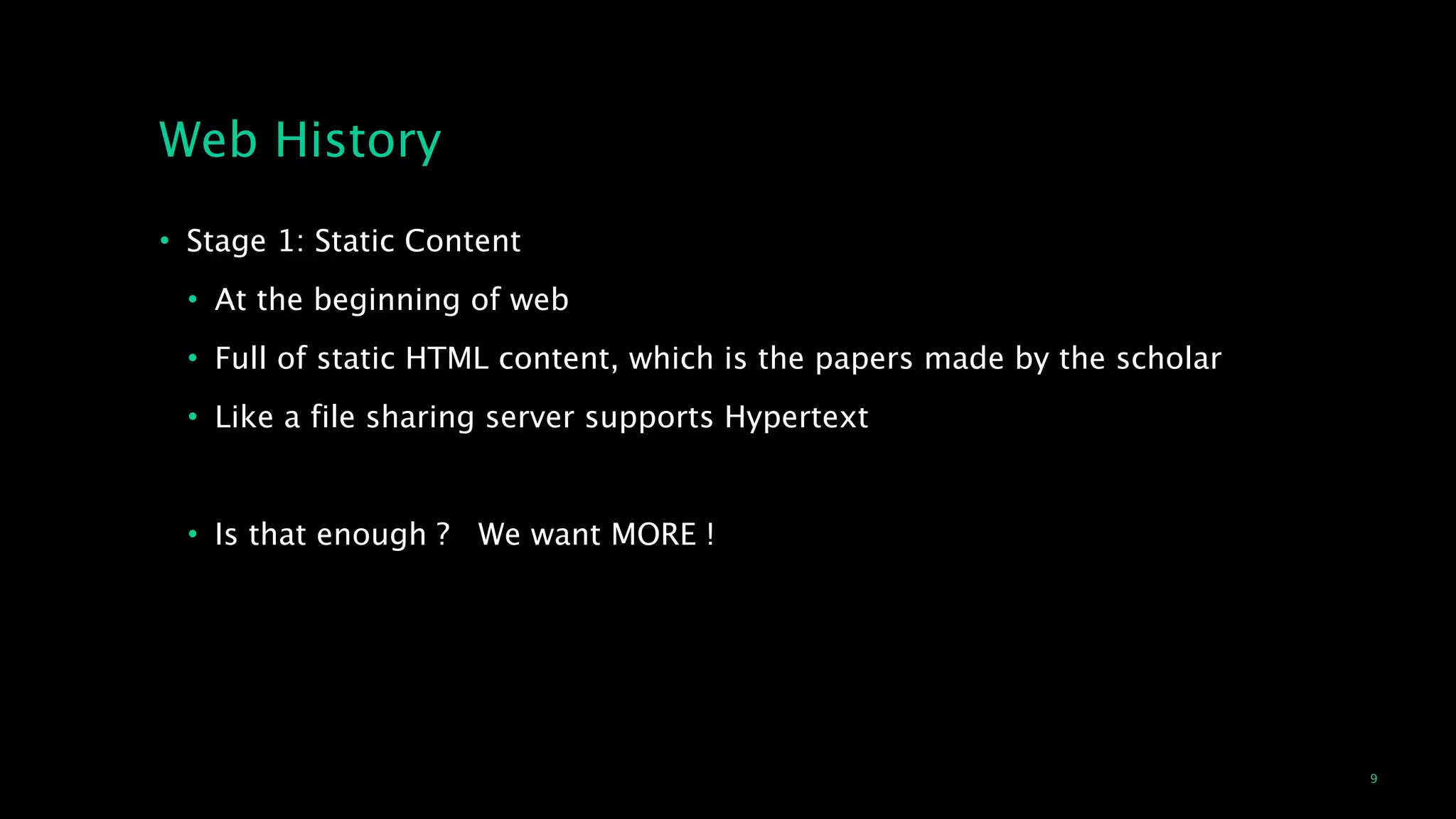 9
Web History
• Stage 1: Static Content
• At the beginning of web
• Full of static HTML content, which is the papers made by the scholar 
• Like a file sharing server supports Hypertext
!
• Is that enough ? We want MORE !
 