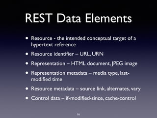 REST Data Elements
• Resource - the intended conceptual target of a
hypertext reference
• Resource identiﬁer – URL, URN
• Representation – HTML document, JPEG image
• Representation metadata – media type, last-
modiﬁed time
• Resource metadata – source link, alternates, vary
• Control data – if-modiﬁed-since, cache-control
16
 
