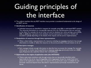 Guiding principles of
the interface
• The uniform interface that any REST interface must provide is considered fundamental to the design of
any REST service.
• Identiﬁcation of resources
• Individual resources are identiﬁed in requests, for example using URIs in web-based REST systems.
The resources themselves are conceptually separate from the representations that are returned
to the client. For example, the server does not send its database, but rather, perhaps, some HTML,
XML or JSON that represents some database records expressed, for instance, in Swahili and
encoded in UTF-8, depending on the details of the request and the server implementation.
• Manipulation of resources through these representations
• When a client holds a representation of a resource, including any metadata attached, it has enough
information to modify or delete the resource on the server, provided it has permission to do so.
• Self-descriptive messages
• Each message includes enough information to describe how to process the message. For example,
which parser to invoke may be speciﬁed by an Internet media type (previously known as a MIME
type). Responses also explicitly indicate their cacheability.[1]
• Hypermedia as the engine of application state (aka HATEOAS)
• Clients make state transitions only through actions that are dynamically identiﬁed within
hypermedia by the server (e.g., by hyperlinks within hypertext). Except for simple ﬁxed entry
points to the application, a client does not assume that any particular action is available for any
particular resources beyond those described in representations previously received from the
server.
32
 