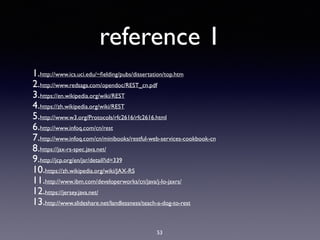 reference 1
1.http://www.ics.uci.edu/~ﬁelding/pubs/dissertation/top.htm
2.http://www.redsaga.com/opendoc/REST_cn.pdf
3.https://en.wikipedia.org/wiki/REST
4.https://zh.wikipedia.org/wiki/REST
5.http://www.w3.org/Protocols/rfc2616/rfc2616.html
6.http://www.infoq.com/cn/rest
7.http://www.infoq.com/cn/minibooks/restful-web-services-cookbook-cn
8.https://jax-rs-spec.java.net/
9.http://jcp.org/en/jsr/detail?id=339
10.https://zh.wikipedia.org/wiki/JAX-RS
11.http://www.ibm.com/developerworks/cn/java/j-lo-jaxrs/
12.https://jersey.java.net/
13.http://www.slideshare.net/landlessness/teach-a-dog-to-rest
53
 