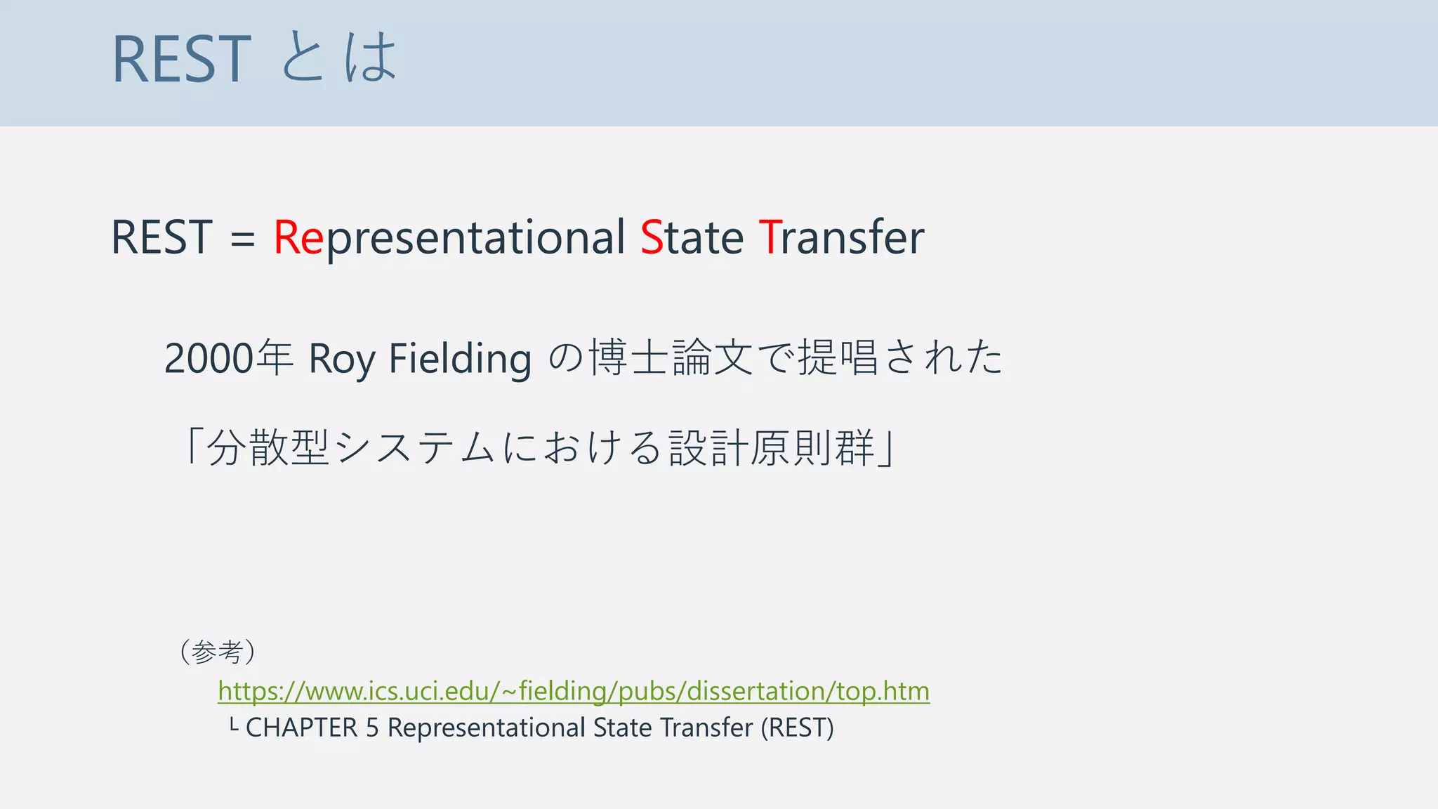REST とは
REST = Representational State Transfer
2000年 Roy Fielding の博士論文で提唱された
「分散型システムにおける設計原則群」
（参考）
https://www.ics.uci.edu/~fielding/pubs/dissertation/top.htm
└ CHAPTER 5 Representational State Transfer (REST)
 