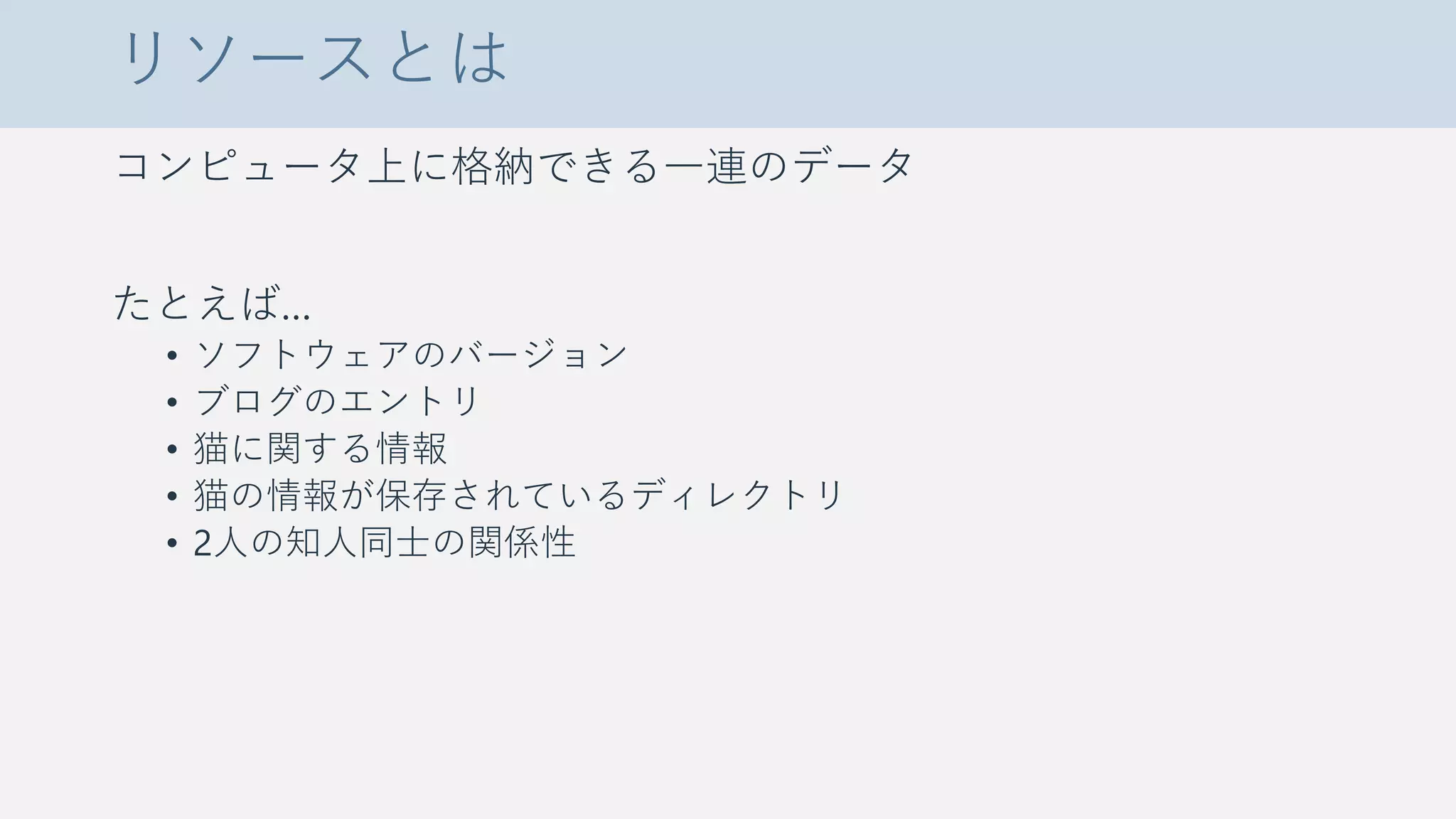 リソースとは
コンピュータ上に格納できる一連のデータ
たとえば…
• ソフトウェアのバージョン
• ブログのエントリ
• 猫に関する情報
• 猫の情報が保存されているディレクトリ
• 2人の知人同士の関係性
 