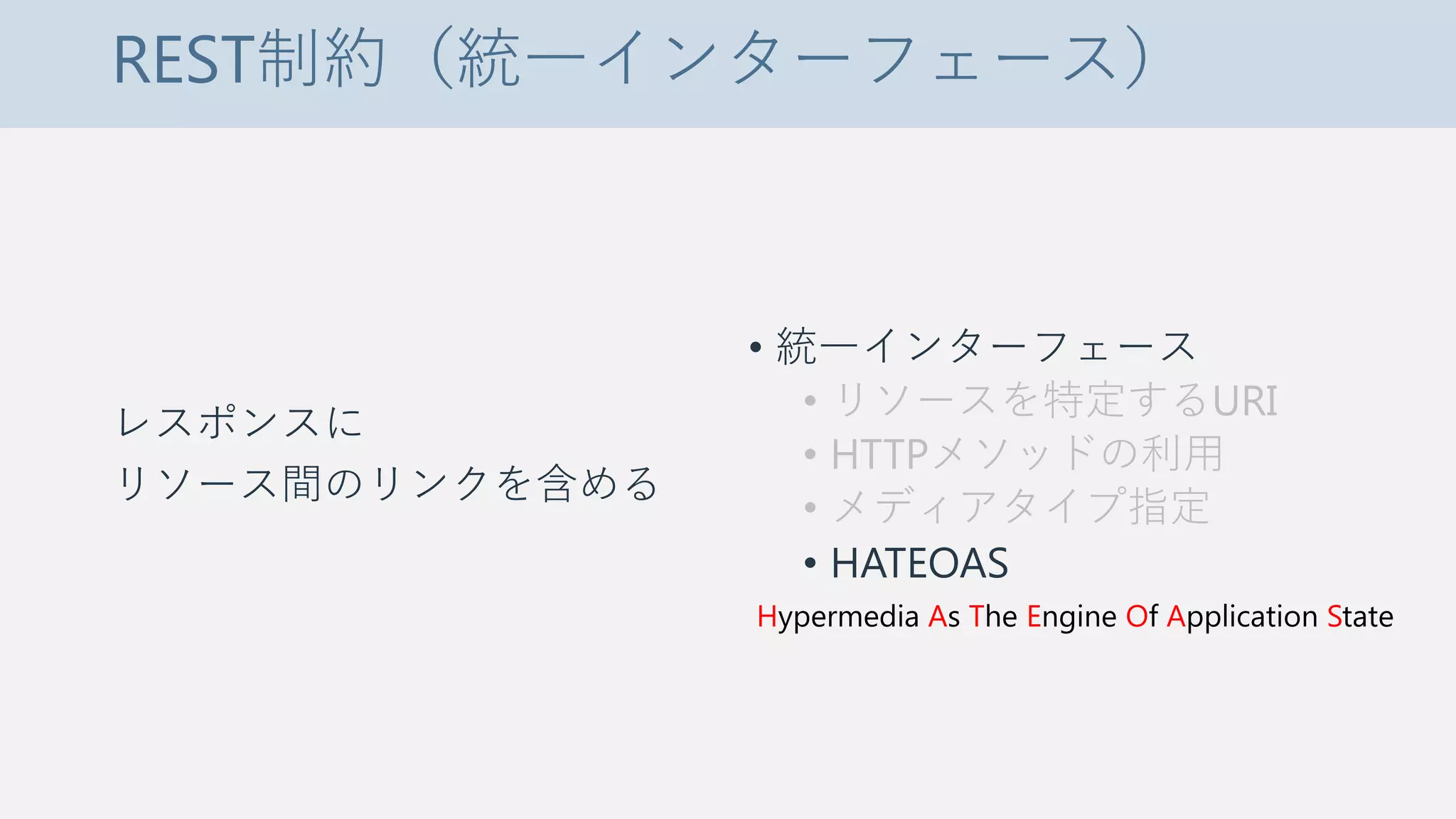 REST制約（統一インターフェース）
レスポンスに
リソース間のリンクを含める
• 統一インターフェース
• リソースを特定するURI
• HTTPメソッドの利用
• メディアタイプ指定
• HATEOAS
Hypermedia As The Engine Of Application State
 